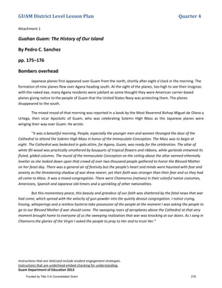 GUAM District Level Lesson Plan Quarter 4
Instructions that are italicized include student engagement strategies.
Instructions that are underlined embed checking for understanding.
Guam Department of Education 2013
Attachment 1
Guahan Guam: The History of Our Island
By Pedro C. Sanchez
pp. 175–176
Bombers overhead
Japanese planes first appeared over Guam from the north, shortly after eight o’clock in the morning. The
formation of nine planes flew over Agana heading south. At the sight of the planes, too high to see their insignias
with the naked eye, many Agana residents were jubilant as some thought they were American carrier-based
planes giving notice to the people of Guam that the United States Navy was protecting them. The planes
disappeared to the south.
The mixed mood of that morning was reported in a book by the Most Reverend Bishop Miguel de Olano y
Urtega, then vicar Apostolic of Guam, who was celebrating Solemn High Mass as the Japanese planes were
winging their way over Guam. He wrote:
“It was a beautiful morning, People, especially the younger men and women thronged the door of the
Cathedral to attend the Solemn High Mass in honor of the Immaculate Conception. The Mass was to begin at
eight. The Cathedral was bedecked in gala attire, for Agana, Guam, was ready for the celebration. The altar of
white Ifil-wood was practically smothered by bouquets of tropical flowers and ribbons, while garlands entwined its
fluted, gilded columns. The mural of the Immaculate Conception on the ceiling above the altar seemed ethereally
lovelier as she looked down upon that crowd of over two thousand people gathered to honor the Blessed Mother
on her feast day. There was a general air of festivity but the people’s heart and minds were haunted with fear and
anxiety as the threatening shadow of war drew nearer; yet their faith was stronger than their fear and so they had
all come to Mass. It was a mixed congregation. There were Chamorros (natives) in their colorful native costumes,
Americans, Spanish and Japanese old-timers and a sprinkling of other nationalities.
But this momentary peace, this beauty and grandeur of our faith was shattered by the fatal news that war
had come; which spread with the velocity of gun-powder into the quietly devout congregation. I notice crying,
hissing, whisperings and a restless hysteria take possession of the people at the moment I was asking the people to
go to our Blessed Mother if war should come. The swooping roars of aeroplanes above the Cathedral at that very
moment brought home to everyone of us the sweeping realization that war was knocking at our doors. As I sang in
Chamorro the glories of the Virgin I asked the people to pray to Her and to trust Her.”
Funded by Title V-A Consolidated Grant 276
 