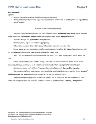 GUAM District Level Lesson Plan Quarter 2
Instructions that are italicized include student engagement strategies.
Instructions that are underlined embed checking for understanding.
Guam Department of Education 2013
Anticipatory Set:
Options:
• Read by the teacher to whole class (listening comprehension)
• Remove bolded print (answers), copy and provide to class for students to read together and highlight key
words/phrases.
Carousel by Pat Cummings (excerpt)
Alex didn’t want her hair braided or her shiny shoes buckled or every single little pearly button buttoned
on her dress. And she definitely didn’t want her birthday cake after dinner with just her aunts.
“Where’s Daddy?” she grumbled for the eighth time.
“Hold still, Alex,” sighed her mother, tugging away.
Off went the sneakers. On went the bows. Off went the jeans. On came the frills.
Dinner lasted forever. Alex pushed peas from side to side on her plate. She stabbed a potato chunk with
her fork, dragged it through the gravy, and ate it like an ice-cream cone.
“Alex,” her mother warned, and then smiled at the aunts. “Let’s open your presents before we cut the
cake.”
Before Alex could say, “Let’s wait for Daddy,” her aunts had whisked away the dinner dishes, pulled
balloons out of bags, and popped party hats on everyone’s heads. There was a pile of presents to open.
Alex opened Auntie Lea’s gift first. “I have a million pairs of pajamas,” she mumbled grumpily.
She unwrapped a frothy ballerina tutu from Aunt Ruby. Aunt Ruby like things to sparkle. “Looks scratchy,”
Alex fussed under her breath. Her mother made a face at her, but Alex didn’t care.
Then burrowing through puffs of tissues, Alex found a pair of long, fuzzy, hot pink slipper-socks. They
rabbit ears and googly eyes and whiskers! Aunt rose scurried to grab her camera. “No way,” Alex groaned.
Funded by Title V-A Consolidated Grant 74
 