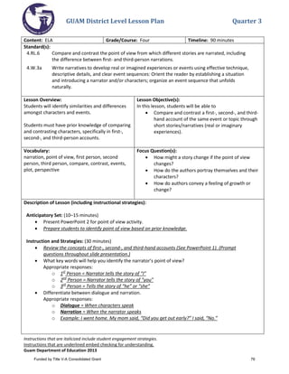 GUAM District Level Lesson Plan Quarter 3
Instructions that are italicized include student engagement strategies.
Instructions that are underlined embed checking for understanding.
Guam Department of Education 2013
Content: ELA Grade/Course: Four Timeline: 90 minutes
Standard(s):
4.RL.6 Compare and contrast the point of view from which different stories are narrated, including
the difference between ﬁrst- and third-person narrations.
4.W.3a Write narratives to develop real or imagined experiences or events using effective technique,
descriptive details, and clear event sequences: Orient the reader by establishing a situation
and introducing a narrator and/or characters; organize an event sequence that unfolds
naturally.
Lesson Overview:
Students will identify similarities and differences
amongst characters and events.
Students must have prior knowledge of comparing
and contrasting characters, specifically in first-,
second-, and third-person accounts.
Lesson Objective(s):
In this lesson, students will be able to
• Compare and contrast a first-, second-, and third-
hand account of the same event or topic through
short stories/narratives (real or imaginary
experiences).
Vocabulary:
narration, point of view, first person, second
person, third person, compare, contrast, events,
plot, perspective
Focus Question(s):
• How might a story change if the point of view
changes?
• How do the authors portray themselves and their
characters?
• How do authors convey a feeling of growth or
change?
Description of Lesson (including instructional strategies):
Anticipatory Set: (10–15 minutes)
• Present PowerPoint 2 for point of view activity.
• Prepare students to identify point of view based on prior knowledge.
Instruction and Strategies: (30 minutes)
• Review the concepts of first-, second-, and third-hand accounts (See PowerPoint 1). (Prompt
questions throughout slide presentation.)
• What key words will help you identify the narrator’s point of view?
Appropriate responses:
o 1st
Person = Narrator tells the story of “I”
o 2nd
Person = Narrator tells the story of “you”
o 3rd
Person = Tells the story of “he” or “she”
• Differentiate between dialogue and narration.
Appropriate responses:
o Dialogue = When characters speak
o Narration = When the narrator speaks
o Example: I went home. My mom said, “Did you get out early?” I said, “No.”
Funded by Title V-A Consolidated Grant 76
 