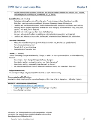 GUAM District Level Lesson Plan Quarter 3
Instructions that are italicized include student engagement strategies.
Instructions that are underlined embed checking for understanding.
Guam Department of Education 2013
• Display various types of graphic organizers that may be used to compare and contrast first-, second-,
and third-person accounts (See Attachments 3, 4, 5, and 6).
Guided Practice: (30 minutes)
• Select a short story from Identifying Narrative Perspectives worksheet (See Attachment 1).
• Distribute graphic organizer worksheet. (Marzano: Advanced Cues and Organizers)
• Students will use/demonstrate their understanding of graphic organizers to compare and contrast.
• Utilizing chosen graphic organizers, students will write a draft of a short narrative story using first-,
second-, and third-person accounts.
• Students will partner up and share their drafted stories.
• Partners will provide feedback on additional information to improve their writing draft.
• Students will revise draft as needed, and you will provide additional feedback and suggestions.
Formative Assessment:
• Check for understanding through formative assessment (i.e., thumbs up, speedometer).
• Completed graphic organizer
• Sample draft of narrative story
• Revised draft of narrative story
Closure: (15 minutes)
Circle of knowledge (Cooperative Learning Groups) to reflect on focus questions based on selected reading
material:
• How might a story change if the point of view changes?
• How do the authors portray themselves and their characters?
• How do the authors convey a feeling of growth or change?
• Do these stories feel the same or different from other stories you have read? If so, why?
Independent Practice:
This concept is not yet fully developed for students to work independently.
Accommodations/Modifications:
Modify the rubric attachment for exceptional students (See How to Write Narratives – A Scholar Project).
Resources (Textbook and Supplemental):
• How to Write Narratives – A Scholar Project
• Graphic organizers (Venn diagrams, thinking maps, web, etc.)
• PowerPoint presentation
Funded by Title V-A Consolidated Grant 77
 