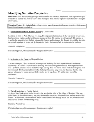 Name: __________________________
Identifying Narrative Perspective
Directions: Read the following passages and determine the narrative perspective, then explain how you
were able to identify the point of view- if the passage is third person, explain which character’s thoughts
are revealed.
Narrative Perspective (point of view): first-person, second-person, third-person objective, third-person
limited, third-person omniscient.
1. Sideways Stories from Wayside School by Louis Sachar
Leslie sat in front of Paul. She had two long, brown pigtails that reached all the way down to her waist.
Paul saw those pigtails, and a terrible urge came over him. He wanted to pull a pigtail. He wanted to
wrap his fist around it, feel the hair between his fingers, and just yank. He thought it would be fun to tie
the pigtails together, or better yet, tie them to her chair. But most of all, he just wanted to pull one.
Narrative Perspective: _________________________________________________________________
If it is third-person, which character’s thoughts are revealed? __________________________________
____________________________________________________________________________________
2. Invitation to the Game by Monica Hughes
And we scrounged. Next to survival, scrounge was probably the most important word in our new
vocabulary. We found a store that was throwing out water-damaged mattresses. Getting them home
was a problem, since we had to make two trips, leaving Brad and Katie, armed with sticks to guard over
the remained. I truly expected them to be challenged by some gang boss, but they said that the only
person who came by was a scrawny little rat of a girl living alone. We let her have one of the
mattresses.
Narrative Perspective: _________________________________________________________________
If it is third-person, which character’s thoughts are revealed? __________________________________
____________________________________________________________________________________
3. Tuck Everlasting by Natalie Babbitt
At dawn, Mae Tuck set out on her horse for the wood at the edge of the village of Treegap. She was
going there, as she did once every ten years, to meet her two sons, Miles and Jesse, and she was feeling
at ease. At noon time, Winnie Foster, whose family owned the Treegap wood, lost her patience at last
and decided to think about running away.
Narrative Perspective: _________________________________________________________________
If it is third-person, which character’s thoughts are revealed? __________________________________
____________________________________________________________________________________
Funded by Title V-A Consolidated Grant 78
 