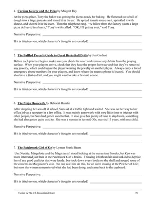 4. Curious George and the Pizza by Margret Rey
At the pizza place, Tony the baker was getting the pizzas ready for baking. He flattened out a ball of
dough into a large pancake and tossed it in the air. He spread tomato sauce on it, sprinkled it with
cheese, and shoved it in the oven. Then the telephone rang. “A fellow from the factory wants a large
pizza delivered in a hurry,” Tony’s wife called. “OK, I’ll get my coat,” said Tony.
Narrative Perspective: _________________________________________________________________
If it is third-person, which character’s thoughts are revealed? __________________________________
____________________________________________________________________________________
5. The Baffled Parent's Guide to Great Basketball Drills by Jim Garland
Before each practice begins, make sure you check the court and remove any debris from the playing
surface. When your players arrive, check that they have the proper footwear and that they’ve removed
any jewelry, which could injure the player wearing the jewelry or another player. Always carry a list of
emergency phone numbers for your players, and know where the nearest phone is located. You should
also have a first-aid kit, and you might want to take a first-aid course.
Narrative Perspective: _________________________________________________________________
If it is third-person, which character’s thoughts are revealed? __________________________________
____________________________________________________________________________________
6. The Ninja Housewife by Deborah Hamlin
After dropping her son off at school, Sara sat at a traffic light and waited. She was on her way to her
office job as a secretary in a law office. It was mainly paperwork with very little time to interact with
other people, but Sara had gotten used to that. It also gave her plenty of time to daydream, something
she had also gotten quite used to. She was a woman in her mid-30s, married 13 years, with one child.
Narrative Perspective: _________________________________________________________________
If it is third-person, which character’s thoughts are revealed? __________________________________
____________________________________________________________________________________
7. The Patchwork Girl of Oz by Lyman Frank Baum
Unc Nunkie, Margolotte and the Magician all stood looking at the marvelous Powder, but Ojo was
more interested just then in the Patchwork Girl’s brains. Thinking it both unfair aand unkind to deprive
her of any good qualities that were handy, boy took down every bottle on the shelf and poured some of
the contents in Margolotte’s dish. No one saw him do this, for all were looking at the Powder of Life;
but soon the woman remembered what she had been doing, and came back to the cupboard.
Narrative Perspective: _________________________________________________________________
If it is third-person, which character’s thoughts are revealed? __________________________________
____________________________________________________________________________________
Funded by Title V-A Consolidated Grant 79
 