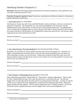 Name: __________________________
Identifying Narrative Perspective 2
Directions: Read the following passages and determine the narrative perspective, then explain how you
were able to identify the point of view.
Narrative Perspective (point of view): first-person, second-person, third-person objective, third-person
limited, third-person omniscient.
1. The Wizard of Oz by L Frank Baum
The Scarecrow found a tree full of nuts and filled Dorothy’s basket with them, so that she would not be
hungry for a long time. She thought this was very kind and thoughtful of the Scarecrow, but she
laughed heartily at the awkward way in which the poor creature picked up the nuts. His padded hands
were so clumsy that he dropped almost as many as he put in the basket. But the Scarecrow did not mind
how long it took him to fill the basket, for it enabled him to keep away from the fire, as he feared a spark
might get into his straw and burn him up (49).
Narrative Perspective: _________________________________________________________________
How do you know? ___________________________________________________________________
___________________________________________________________________________________
2. Ask a Ninja Presents: The Ninja Handbook by the International Order of Ninjas
Remember, any tool that you can use against an enemy may also be used against you. Therefore it is
highly recommended that you build a course with your clan to practice keeping your wits about you
when something is trying to set you off course. Ninjas train on special courses that really mess with
their perception of space, but that doesn’t mean you can’t make your own mini gauntlet to increase your
skills in your own backyard (78).
Narrative Perspective: _________________________________________________________________
How do you know? ___________________________________________________________________
___________________________________________________________________________________
3. Harry Houdini: A Photographic Story of a Life by Vicki Cobb
Harry called their grand finale “Metamorphosis,” which means “change in appearance.” Harry would
tie Theo’s hands behind his back with a rope, then put him in a sack and tie the top. The tied and
bagged Theo was then placed into the trunk which was locked and tied with ropes. A curtain was drawn
so that no one could see the trunk, although they could hear Theo banging around inside. With great
drama, Houdini told the audience, “When I clap my hands three times—behold a miracle!” He moved
behind the curtain, clapped three times, and out stepped Theo, arms raised triumphantly” (31).
Narrative Perspective: _________________________________________________________________
How do you know? ___________________________________________________________________
___________________________________________________________________________________
Funded by Title V-A Consolidated Grant 82
 