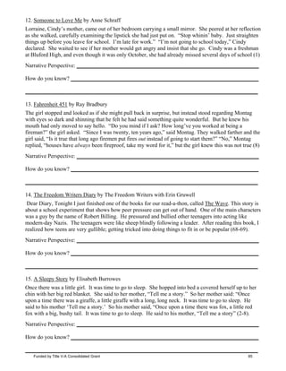 12. Someone to Love Me by Anne Schraff
Lorraine, Cindy’s mother, came out of her bedroom carrying a small mirror. She peered at her reflection
as she walked, carefully examining the lipstick she had just put on. “Stop whinin’ baby. Just straighten
things up before you leave for school. I’m late for work.” “I’m not going to school today,” Cindy
declared. She waited to see if her mother would get angry and insist that she go. Cindy was a freshman
at Bluford High, and even though it was only October, she had already missed several days of school (1)
Narrative Perspective: _________________________________________________________________
How do you know? ___________________________________________________________________
___________________________________________________________________________________
13. Fahrenheit 451 by Ray Bradbury
The girl stopped and looked as if she might pull back in surprise, but instead stood regarding Montag
with eyes so dark and shinning that he felt he had said something quite wonderful. But he knew his
mouth had only moved to say hello. “Do you mind if I ask? How long’ve you worked at being a
fireman?” the girl asked. “Since I was twenty, ten years ago,” said Montag. They walked farther and the
girl said, “Is it true that long ago firemen put fires out instead of going to start them?” “No,” Montag
replied, “houses have always been fireproof, take my word for it,” but the girl knew this was not true (8)
Narrative Perspective: _________________________________________________________________
How do you know? ___________________________________________________________________
___________________________________________________________________________________
14. The Freedom Writers Diary by The Freedom Writers with Erin Gruwell
Dear Diary, Tonight I just finished one of the books for our read-a-thon, called The Wave. This story is
about a school experiment that shows how peer pressure can get out of hand. One of the main characters
was a guy by the name of Robert Billing. He pressured and bullied other teenagers into acting like
modern-day Nazis. The teenagers were like sheep blindly following a leader. After reading this book, I
realized how teens are very gullible; getting tricked into doing things to fit in or be popular (68-69).
Narrative Perspective: _________________________________________________________________
How do you know? ___________________________________________________________________
___________________________________________________________________________________
15. A Sleepy Story by Elisabeth Burrowes
Once there was a little girl. It was time to go to sleep. She hopped into bed a covered herself up to her
chin with her big red blanket. She said to her mother, “Tell me a story.” So her mother said: “Once
upon a time there was a giraffe, a little giraffe with a long, long neck. It was time to go to sleep. He
said to his mother ‘Tell me a story.’ So his mother said, “Once upon a time there was fox, a little red
fox with a big, bushy tail. It was time to go to sleep. He said to his mother, “Tell me a story” (2-8).
Narrative Perspective: _________________________________________________________________
How do you know? ___________________________________________________________________
___________________________________________________________________________________
Funded by Title V-A Consolidated Grant 85
 
