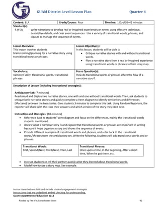 GUAM District Level Lesson Plan Quarter 4
Instructions that are italicized include student engagement strategies.
Instructions that are underlined embed checking for understanding.
Guam Department of Education 2013
Content: ELA Grade/Course: Four Timeline: 1 Day/30–45 minutes
Standard(s):
4.W.3c Write narratives to develop real or imagined experiences or events using effective technique,
descriptive details, and clear event sequences: Use a variety of transitional words, phrases, and
clauses to manage the sequence of events.
Lesson Overview:
This lesson involves students
brainstorming/planning for a narrative story using
transitional words or phrases.
Lesson Objective(s):
In this lesson, students will be able to
• Critique narrative stories with and without transitional
words.
• Plan a narrative story from a real or imagined experience
using transitional words or phrases in their story map.
Vocabulary:
narrative story, transitional words, transitional
phrases
Focus Question(s):
How do transitional words or phrases affect the flow of a
narrative story?
Description of Lesson (including instructional strategies):
Anticipatory Set: (7 minutes)
Read aloud and display two narrative stories, one with and one without transitional words. Then, ask students to
critique both narrative stories and quickly complete a Venn diagram to identify similarities and differences
(Marzano) between the two stories. Give students 3 minutes to complete this task. Using Random Reporters, the
reporter will share with the class their answers and which version of the story they liked best.
Instruction and Strategies: (10 minutes)
• Reference back to students’ Venn diagram and focus on the differences, mainly the transitional words
students mentioned.
• Review what a narrative story is and explain that transitional words or phrases are important in writing
because it helps organize a story and shows the sequence of events.
• Provide different examples of transitional words and phrases, and refer back to the transitional
words/phrases from the anticipatory set. Write the following. Students will add transitional words and or
phrases.
Transitional Words:
First, Second/Next, Third/Next, Then, Last
Transitional Phrases:
Once upon a time, In the beginning, After a short
time, When he got there, etc.
• Instruct students to tell their partner quickly what they learned about transitional words.
• Model how to use a story map. See example.
Funded by Title V-A Consolidated Grant 92
 
