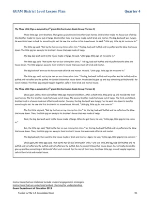 GUAM District Level Lesson Plan Quarter 4
Instructions that are italicized include student engagement strategies.
Instructions that are underlined embed checking for understanding.
Guam Department of Education 2013
The Three Little Pigs as adapted by 4
th
grade ELA Curriculum Guide Group (Version 1)
Three little pigs were brothers. They grew up and moved into their own homes. One brother made his house out of straw.
One brother made his house out of twigs. One brother lived in a house made out of brick and mortar. The big, bad wolf was hungry.
He went into town to look for something to eat. He saw the brother in his straw house. He said, “Little pig, little pig let me come in.”
The little pig said, “Not by the hair on my chinny chin chin.” The big, bad wolf huffed and he puffed and he blew the house
down. The little pig ran away to his brother’s house that was made of twigs.
The big, bad wolf went to the house made of twigs. He said, “Little pigs, little pigs let me come in.”
The little pigs said, “Not by the hair on our chinny chin chins.” The big, bad wolf huffed and he puffed and he blew the
house down. The little pigs ran away to their brother’s house that was made of brick and mortar.
The big bad wolf went to the house made of brick and mortar. He said, “Little pigs, little pigs let me come in.”
The little pigs said, not by the hair on our chinny chin chins.” The big, bad wolf huffed and he puffed and he huffed and he
puffed and he huffed and he puffed. He couldn’t blow that house down. He decided to give up and buy something at McDonald’s for
lunch instead. The three pigs stayed happily together, safe in their brick and mortar house.
The Three Little Pigs as adapted by 4
th
grade ELA Curriculum Guide Group (Version 2)
Once upon a time, there were three little pigs that were brothers. After a short time, they grew up and moved into their
own homes. The first brother made his house out of straw. The second brother made his house out of twigs. The third, and oldest,
brother lived in a house made out of brick and mortar. One day, the big, bad wolf was hungry. So, he went into town to look for
something to eat. He saw the first brother in his straw house. He said, “Little pig, little pig let me come in.”
The first little pig said, “Not by the hair on my chinny chin chin.” So, the big, bad wolf huffed and he puffed and he blew
the house down. Then, the little pig ran away to his brother’s house that was made of twigs.
Next, the big, bad wolf went to the house made of twigs. When he got there, he said, “Little pigs, little pigs let me come
in.”
But, the little pigs said, “Not by the hair on our chinny chin chins.” So, the big, bad wolf huffed and he puffed and he blew
the house down. Then, the little pigs ran away to their brother’s house that was made of brick and mortar.
The big bad wolf, then went to the house made of brick and mortar. Again, he said, “Little pigs, little pigs let me come in.”
Once again, the little pigs said, "Not by the hair on our chinny chin chins.” One last time, the big, bad wolf huffed and he
puffed and he huffed and he puffed and he huffed and he puffed. But, he couldn’t blow that house down. So, he finally decided to
give up and buy something at McDonald’s for lunch instead. For the rest of their lives, the three little pigs stayed happily together,
safe in their brick and mortar house.
Funded by Title V-A Consolidated Grant 95
 