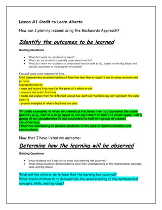 Lesson #1 Credit to Learn Alberta<br />How can I plan my lessons using the Backwards Approach?<br />Identify the outcomes to be learned<br />Guiding Questions<br />What do I want my students to learn? <br />What can my students currently understand and do? <br />What do I want my students to understand and be able to do, based on the Big Ideas and specific outcomes in the program of studies?<br />Cut and paste your outcome(s) here.<br />N4.6 Demonstrate an understanding of fractions less than or equal to one by using concrete and pictorial<br />representations to:<br />• name and record fractions for the parts of a whole or set<br />• compare and order fractions<br />• model and explain that for different wholes two identical fractions may not represent the same quantity<br />• provide examples of where fractions are used<br />*Provide examples of when two identical fractions may not represent the same quantity (e.g., half of a large apple is not equivalent to half of a small apple; half a group of ten cloudberries is not equivalent to half of a group of sixteen cloudberries).<br />I find this interesting to assess students in the area of communication and connections.<br />,[object Object],Determine how the learning will be observed<br />Guiding Questions<br />What evidence will I look for to know that learning has occurred? <br />What should students demonstrate to show their understanding of the mathematical concepts, skills and Big Ideas?<br />What will the children do to know that the learning has occurred?<br />What should children do to demonstrate the understanding of the mathematical concepts, skills, and big ideas?<br />What assessment tools will be the most suitable to provide evidence of student understanding? How can I document the children’s learning?<br />Achievement Indicators:<br />Provide examples of when two identical fractions may not represent the same quantity; e.g., half of a large apple is not equivalent to half of a small apple; half of ten Saskatoon berries is not equivalent to half of sixteen Saskatoon berries.<br />Create your assessment tools before you create your lesson task.<br />Entrance Slip:<br /> Relating Fractional Parts of Wholes and SetsNot Yet AdequateAdequateProficientExcellentModel examples of two identical fractions that do not represent the same amount<br />--------------------------------------------------------------------------------------------------------------------<br />Relating Fractional Parts of Wholes and SetsNot Yet AdequateAdequateProficientExcellentModel examples of two identical fractions that do not represent the same amount<br />Relating Fractional Parts of Wholes and SetsNot Yet AdequateAdequateProficientExcellentModel examples of two identical fractions that do not represent the same amount<br />Relating Fractional Parts of Wholes and SetsNot Yet AdequateAdequateProficientExcellentModel examples of two identical fractions that do not represent the same amount<br />Relating Fractional Parts of Wholes and SetsNot Yet AdequateAdequateProficientExcellentModel examples of two identical fractions that do not represent the same amount<br />Relating Fractional Parts of Wholes and SetsNot Yet AdequateAdequateProficientExcellentModel examples of two identical fractions that do not represent the same amount<br />Plan the learning environment and instruction<br />Guiding Questions<br />What learning opportunities and experiences should I provide to promote learning of the outcomes and permit students to demonstrate their learning? <br />What teaching strategies and resources should I use? <br />How will I meet the diverse learning needs of my students? <br />What learning opportunities and experiences should I provide to promote the learning outcomes?<br />What will the learning environment look like?<br />What strategies do children use to access prior knowledge and continually communicate and represent understanding?<br />What teaching strategies and resources will I use?<br />How can I differentiate the lesson to challenge all students at their learning ability? How will I integrate technology, communication, mental math, reasoning, visualization, etc into this lesson?  (7 Processes) Look at your outcomes to see which of the processes you should be including.<br />Plan your lesson here:   What lesson format will you use?<br /> BEFORE-DURING-AFTER?   Math PODS?    ETC.<br />Before introducing new material, consider ways to assess and build on the students' knowledge and skills related to fractions. <br />Provide examples of when two identical fractions may not represent the same quantity (e.g., half of a large apple is not equivalent to half of a small apple; half a group of ten cloudberries is not equivalent to half of a group of sixteen cloudberries).<br />I find this interesting to assess students in the area of communication and connections<br />Present the following situation to the students:<br />Tara ate one-half of her licorice and Ben ate one-half of his licorice. Tara said that she ate more licorice than Ben.  Explain how Tara could be right by using diagrams and words.<br />Adapted from the National Council of Teachers of Mathematics, Principles and Standards for School Mathematics (Reston, VA: The National Council of Teachers of Mathematics, 2000), p. 199. Adapted with permission of the National Council of Teachers of Mathematics.<br />Look ForDo students:provide everyday contexts to show that the same fraction may not represent the same quantity for different wholes?critique fallacies about fractions by drawing diagrams and using arguments that are mathematically sound?  <br />Assess student learning and follow up<br />Guiding Questions<br />What conclusions can be made from assessment information? <br />How effective have instructional approaches been? <br />What are the next steps in instruction?<br />What conclusions can be made from assessment information?<br />How effective have instructional strategies been?<br />What are the next steps for instruction?<br />How will the gaps in the development of understanding be addressed?<br />How will the children extend their learning?<br />If the following strip represents of a licorice, draw a diagram to show the length of the entire licorice. Explain your thinking.<br />Name:_________________________ Date: _________<br />Tara ate one-half of her licorice and Ben ate one-half of his licorice. Tara said that she ate more licorice than Ben.  Explain how Tara could be right by using diagrams and words.<br /> <br />