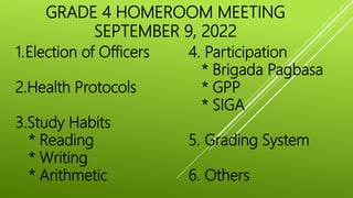 GRADE 4 HOMEROOM MEETING
SEPTEMBER 9, 2022
1.Election of Officers
2.Health Protocols
3.Study Habits
* Reading
* Writing
* Arithmetic
4. Participation
* Brigada Pagbasa
* GPP
* SIGA
5. Grading System
6. Others
 