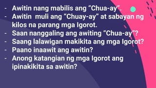 - Awitin nang mabilis ang “Chua-ay”.
- Awitin muli ang “Chuay-ay” at sabayan ng
kilos na parang mga Igorot.
- Saan nanggaling ang awiting “Chua-ay”?
- Saang lalawigan makikita ang mga Igorot?
- Paano inaawit ang awitin?
- Anong katangian ng mga Igorot ang
ipinakikita sa awitin?
 