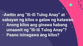-Awitin ang “Ili-ili Tulog Anay” at
sabayan ng kilos o galaw ng katawan.
- Anong kilos ang ginawa habang
umaawit ng “Ili-ili Tulog Anay”?
- Paano isinagawa ang kilos?
 