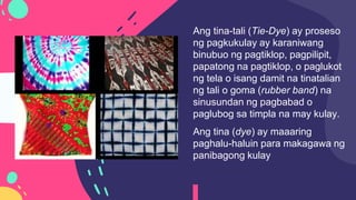 Ang tina-tali (Tie-Dye) ay proseso
ng pagkukulay ay karaniwang
binubuo ng pagtiklop, pagpilipit,
papatong na pagtiklop, o paglukot
ng tela o isang damit na tinatalian
ng tali o goma (rubber band) na
sinusundan ng pagbabad o
paglubog sa timpla na may kulay.
Ang tina (dye) ay maaaring
paghalu-haluin para makagawa ng
panibagong kulay
 