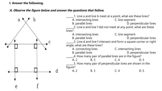 ______1. Line a and line b meet at a point, what are these lines?
A. intersecting lines C. line segment
B. parallel lines D. perpendicular lines
______2. Line e and line f did not meet at any point, what are these
lines?
A. intersecting lines C. line segment
B. parallel lines D. perpendicular lines
______3. Line d and line f intersect and form a square corner or right
angle, what are these lines?
A. connecting lines C. intersecting lines
B. parallel lines D. perpendicular lines
______4. How many pair of parallel lines are in the figure?
A. 2 B. 3 C. 4 D. 5
______5. How many pair of perpendicular lines are shown in the
figure?
A. 2 B. 3 C. 4 D. 5
I. Answer the following.
A. Observe the figure below and answer the questions that follow.
 
