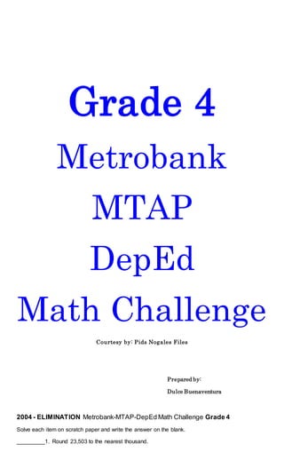 Grade 4
Metrobank
MTAP
DepEd
Math Challenge
Courtesy by: Pids Nogales Files
Prepared by:
Dulce Buenaventura
2004 - ELIMINATION Metrobank-MTAP-DepEd Math Challenge Grade 4
Solve each item on scratch paper and write the answer on the blank.
_________1. Round 23,503 to the nearest thousand.
 
