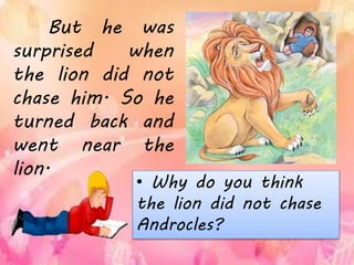 • Why do you think
the lion did not chase
Androcles?
But he was
surprised when
the lion did not
chase him. So he
turned back and
went near the
lion.
 