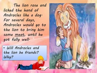 The lion rose and
licked the hand of
Androcles like a dog.
For several days,
Androcles would go to
the lion to bring him
some meat, until he
got fully well.
• Will Androcles and
the lion be friends?
Why?
 