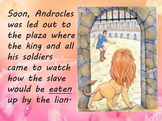 Soon, Androcles
was led out to
the plaza where
the king and all
his soldiers
came to watch
how the slave
would be eaten
up by the lion.
 