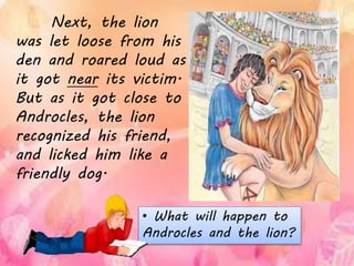 Next, the lion
was let loose from his
den and roared loud as
it got near its victim.
But as it got close to
Androcles, the lion
recognized his friend,
and licked him like a
friendly dog.
• What will happen to
Androcles and the lion?
 