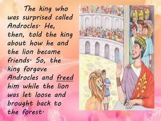 The king who
was surprised called
Androcles. He,
then, told the king
about how he and
the lion became
friends. So, the
king forgave
Androcles and freed
him while the lion
was let loose and
brought back to
the forest.
 