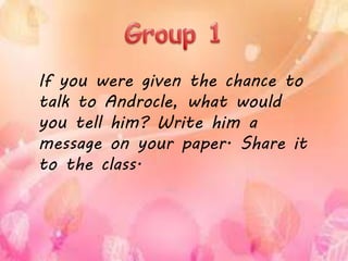If you were given the chance to
talk to Androcle, what would
you tell him? Write him a
message on your paper. Share it
to the class.
 