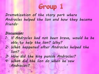 Dramatization of the story part where
Androcles helped the lion and how they became
friends.
Discussion:
1. If Androcles had not been brave, would he be
able to help the lion? Why?
2. What happened after Androcles helped the
lion?
3. How did the king punish Androcles?
4. What did the lion do when he saw
Androcles?
 