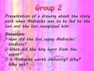 Presentation of a drawing about the story
part when Androcles was to be fed to the
lion and the lion recognized him.
Discussion:
1.How did the lion repay Androcles’
kindness?
2.What did the king learn from the
event?
3.Is Androcles worth imitating? Why?
Why not?
 