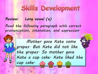 Review: Long vowel (a)
Read the following paragraph with correct
pronunciation, intonation, and expression.
Mother gave Kate some
grapes. But Kate did not like
the grapes. So mother gave
Kate a cup cake. Kate liked the
cup cake.
 