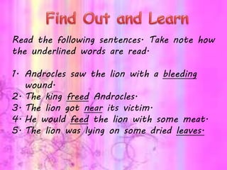 Read the following sentences. Take note how
the underlined words are read.
1. Androcles saw the lion with a bleeding
wound.
2. The king freed Androcles.
3. The lion got near its victim.
4. He would feed the lion with some meat.
5. The lion was lying on some dried leaves.
 