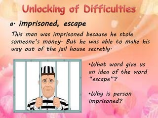 This man was imprisoned because he stole
someone’s money. But he was able to make his
way out of the jail house secretly.
a. imprisoned, escape
•What word give us
an idea of the word
“escape”?
•Why is person
imprisoned?
 