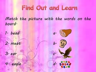 Match the picture with the words on the
board.
1. bead a.
2. meat b.
3. ear c.
4. eagle d.
 