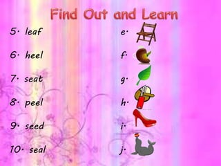 5. leaf e.
6. heel f.
7. seat g.
8. peel h.
9. seed i.
10. seal j.
 