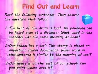 Read the following sentences. Then answer
the question that follow.
1. The beat of the drum is loud. Its pounding can
be heard even at a distance. What word in the
sentence has the same meaning as beat?
2.Our school has a seal. This stamp is placed on
important school documents. What word in
the sentence is similar to the meaning of seal?
3.Our house is at the east of our school. Can
you point where east is?
 