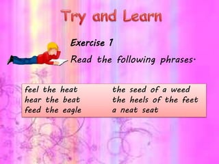 feel the heat the seed of a weed
hear the beat the heels of the feet
feed the eagle a neat seat
Exercise 1
Read the following phrases.
 