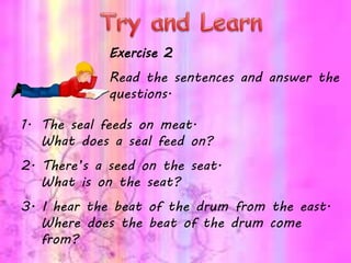 Exercise 2
Read the sentences and answer the
questions.
1. The seal feeds on meat.
What does a seal feed on?
2. There’s a seed on the seat.
What is on the seat?
3. I hear the beat of the drum from the east.
Where does the beat of the drum come
from?
 