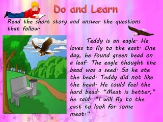 Read the short story and answer the questions
that follow.
Teddy is an eagle. He
loves to fly to the east. One
day, he found green bead on
a leaf. The eagle thought the
bead was a seed. So he ate
the bead. Teddy did not like
the bead. He could feel the
hard bead. “Meat is better,”
he said. “I will fly to the
east to look for some
meat.”
 