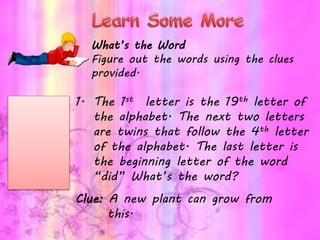 What’s the Word
Figure out the words using the clues
provided.
1. The 1st letter is the 19th letter of
the alphabet. The next two letters
are twins that follow the 4th letter
of the alphabet. The last letter is
the beginning letter of the word
“did” What’s the word?
Clue: A new plant can grow from
this.
 