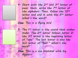 4. Start with the 2nd and 3rd letter of
peas. Next, write the 7th letter of
the alphabet. Then, follow the 12th
letter and end it with the 5th letter.
What’s the word?
Clue: This is a flying bird
5. The 1st letter is the sound that snakes
make. The 2nd letter follows letter D.
the 3rd letter is the beginning letter
of “ape” The last letter is also the
last letter of “bell.” What’s the
word?
Clue: This is a sea mammal with big
flippers.
 