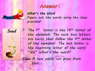 What’s the Word
Figure out the words using the clues
provided.
1. The 1st letter is the 19th letter of
the alphabet. The next two letters
are twins that follow the 4th letter
of the alphabet. The last letter is
the beginning letter of the word
“did” What’s the word?
Clue: A new plant can grow from
this.
Seed
 