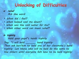 a. relief
Act the word.
• What did I feel?
• What helped cool me down?
• What was the cold water for me?
• What other word can mean relief?
b. tightly
Hold your pupil’s hands tightly
Say: “I will hold ________ hand tightly.
Then ask her/him to hold one of her classmate’s hand
tightly. Let those who will be held do the same to
the others until everyone felt how to be held tightly.
 