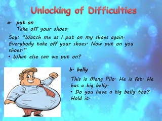 a. put on
Take off your shoes.
Say: “Watch me as I put on my shoes again.
Everybody take off your shoes. Now put on you
shoes.”
• What else can we put on?
b. belly
This is Mang Pilo. He is fat. He
has a big belly.
• Do you have a big belly too?
Hold it.
 