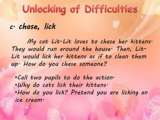 My cat Lit-Lit loves to chase her kittens.
They would run around the house. Then, Lit-
Lit would lick her kittens as if to clean them
up. How do you chase someone?
c. chase, lick
•Call two pupils to do the action.
•Why do cats lick their kittens.
•How do you lick? Pretend you are licking an
ice cream.
 