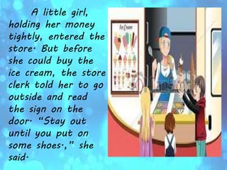 A little girl,
holding her money
tightly, entered the
store. But before
she could buy the
ice cream, the store
clerk told her to go
outside and read
the sign on the
door. “Stay out
until you put on
some shoes.,” she
said.
 