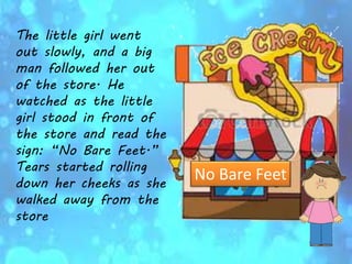 The little girl went
out slowly, and a big
man followed her out
of the store. He
watched as the little
girl stood in front of
the store and read the
sign: “No Bare Feet.”
Tears started rolling
down her cheeks as she
walked away from the
store
No Bare Feet
 