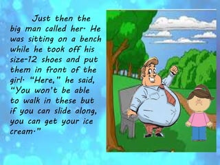 Just then the
big man called her. He
was sitting on a bench
while he took off his
size-12 shoes and put
them in front of the
girl. “Here,” he said,
“You won’t be able
to walk in these but
if you can slide along,
you can get your ice
cream.”
 