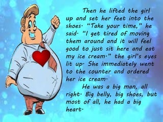 Then he lifted the girl
up and set her feet into the
shoes. “Take your time,” he
said. “I get tired of moving
them around and it will feel
good to just sit here and eat
my ice cream.” the girl’s eyes
lit up. She immediately went
to the counter and ordered
her ice cream.
He was a big man, all
right. Big belly, big shoes, but
most of all, he had a big
heart.
 