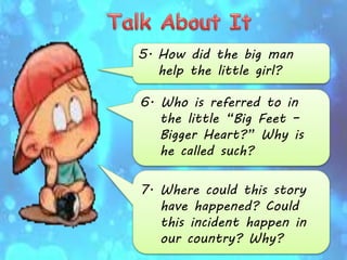 5. How did the big man
help the little girl?
6. Who is referred to in
the little “Big Feet –
Bigger Heart?” Why is
he called such?
7. Where could this story
have happened? Could
this incident happen in
our country? Why?
 
