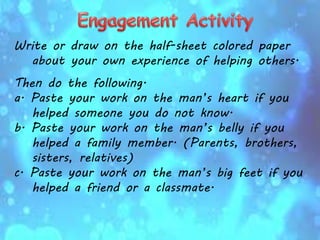 Write or draw on the half-sheet colored paper
about your own experience of helping others.
Then do the following.
a. Paste your work on the man’s heart if you
helped someone you do not know.
b. Paste your work on the man’s belly if you
helped a family member. (Parents, brothers,
sisters, relatives)
c. Paste your work on the man’s big feet if you
helped a friend or a classmate.
 