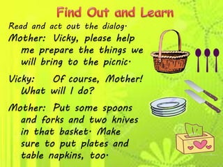 Read and act out the dialog.
Mother: Vicky, please help
me prepare the things we
will bring to the picnic.
Vicky: Of course, Mother!
What will I do?
Mother: Put some spoons
and forks and two knives
in that basket. Make
sure to put plates and
table napkins, too.
 