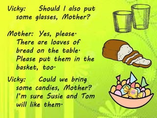 Vicky: Should I also put
some glasses, Mother?
Mother: Yes, please.
There are loaves of
bread on the table.
Please put them in the
basket, too.
Vicky: Could we bring
some candies, Mother?
I’m sure Susie and Tom
will like them.
 