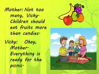 Mother: Not too
many, Vicky.
Children should
eat fruits more
than candies.
Vicky: Okay,
Mother.
Everything is
ready for the
picnic.
 