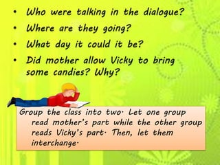 • Who were talking in the dialogue?
• Where are they going?
• What day it could it be?
• Did mother allow Vicky to bring
some candies? Why?
Group the class into two. Let one group
read mother’s part while the other group
reads Vicky’s part. Then, let them
interchange.
 